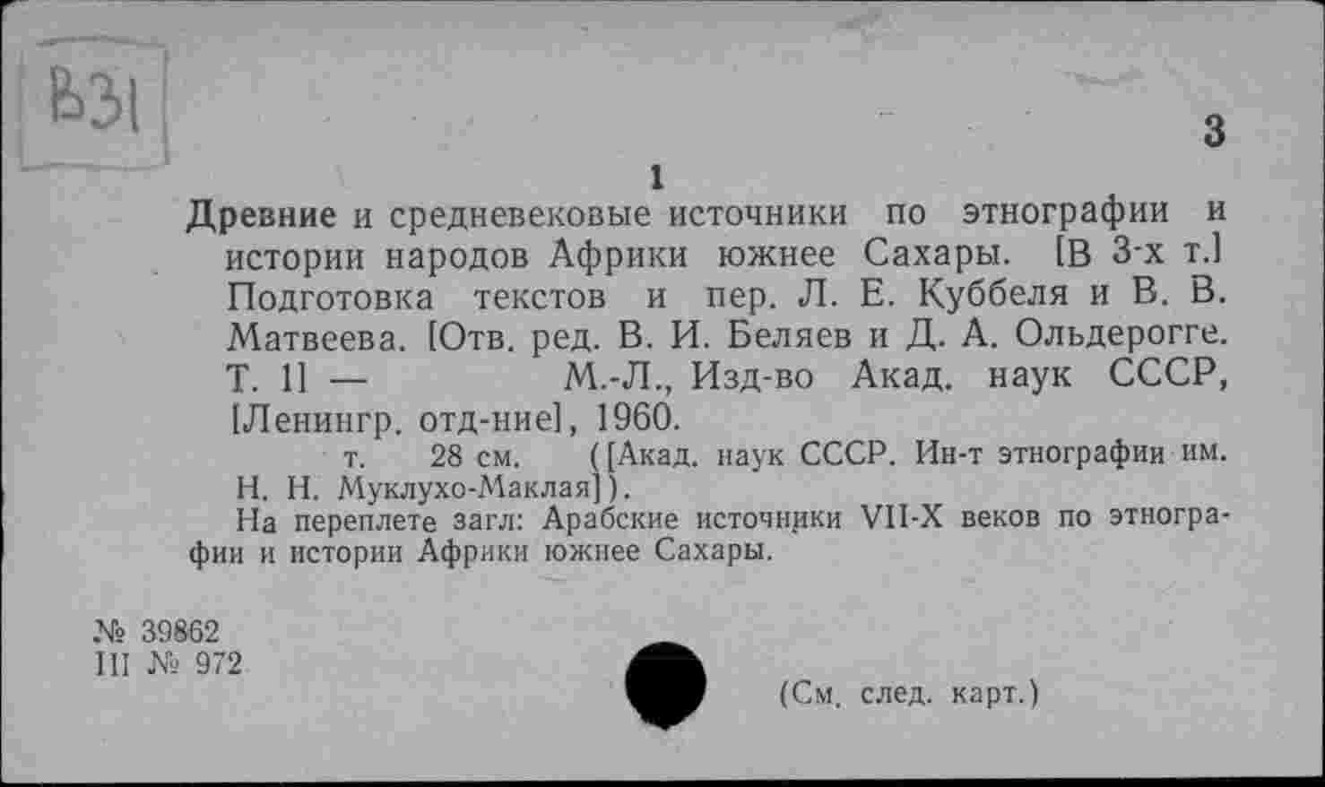 ﻿ЬЗІ
1
Древние и средневековые источники по этнографии и истории народов Африки южнее Сахары. [В 3-х т.] Подготовка текстов и пер. Л. Е. Куббеля и В. В. Матвеева. [Отв. ред. В. И. Беляев и Д. А. Ольдерогге. Т. П —	М.-Л., Изд-во Акад, наук СССР,
[Ленингр. отд-ние], 1960.
т. 28 см. ( [Акад, наук СССР. Ин-т этнографии им. H. Н. Муклухо-Маклая] ).
На переплете загл: Арабские источники VII-X веков по этнографии и истории Африки южнее Сахары.
№ 39862
III № 972
(См. след, карт.)